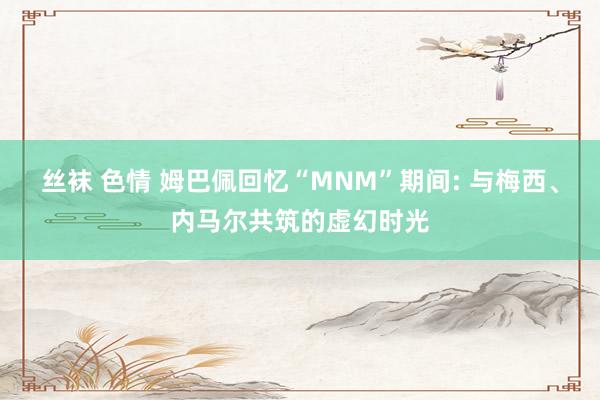 丝袜 色情 姆巴佩回忆“MNM”期间: 与梅西、内马尔共筑的虚幻时光