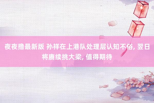 夜夜撸最新版 孙祥在上港队处理层认知不俗， 翌日将赓续挑大梁， 值得期待