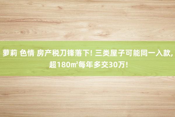 萝莉 色情 房产税刀锋落下! 三类屋子可能同一入款， 超180㎡每年多交30万!