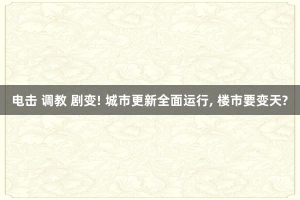 电击 调教 剧变! 城市更新全面运行， 楼市要变天?