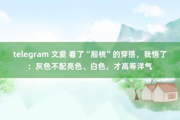 telegram 文爱 看了“殷桃”的穿搭，我悟了：灰色不配亮色、白色，才高等洋气