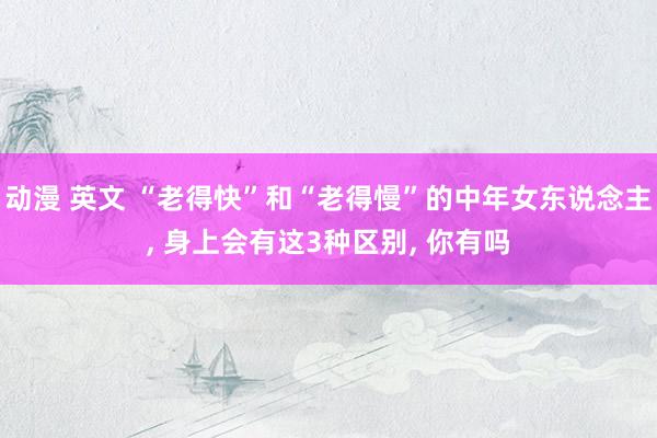 动漫 英文 “老得快”和“老得慢”的中年女东说念主， 身上会有这3种区别， 你有吗