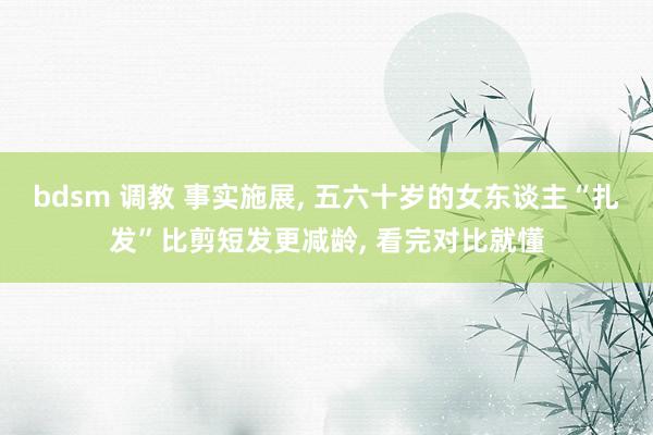 bdsm 调教 事实施展， 五六十岁的女东谈主“扎发”比剪短发更减龄， 看完对比就懂