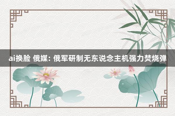 ai换脸 俄媒: 俄军研制无东说念主机强力焚烧弹