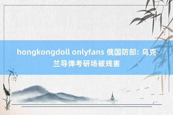 hongkongdoll onlyfans 俄国防部: 乌克兰导弹考研场被残害