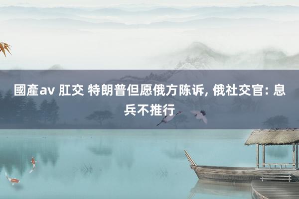 國產av 肛交 特朗普但愿俄方陈诉， 俄社交官: 息兵不推行