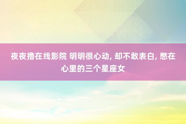 夜夜撸在线影院 明明很心动， 却不敢表白， 憋在心里的三个星座女