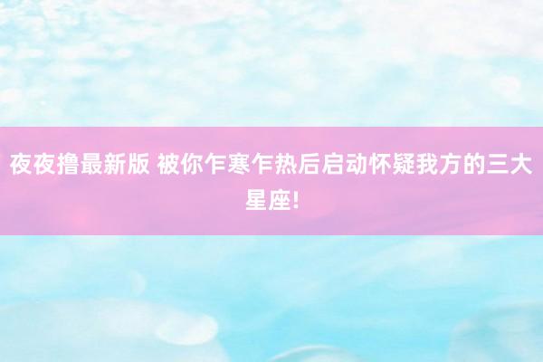 夜夜撸最新版 被你乍寒乍热后启动怀疑我方的三大星座!