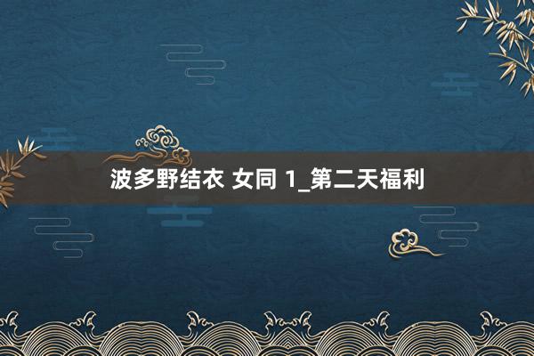波多野结衣 女同 1_第二天福利