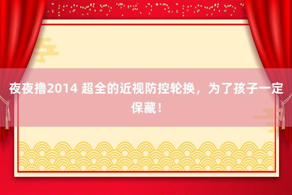 夜夜撸2014 超全的近视防控轮换，为了孩子一定保藏！