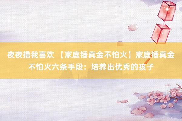 夜夜撸我喜欢 【家庭锤真金不怕火】家庭锤真金不怕火六条手段：培养出优秀的孩子