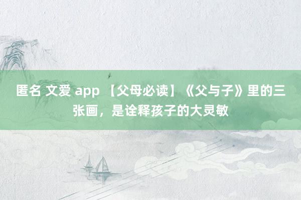 匿名 文爱 app 【父母必读】《父与子》里的三张画，是诠释孩子的大灵敏