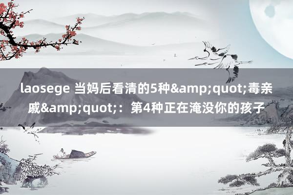 laosege 当妈后看清的5种&quot;毒亲戚&quot;：第4种正在淹没你的孩子