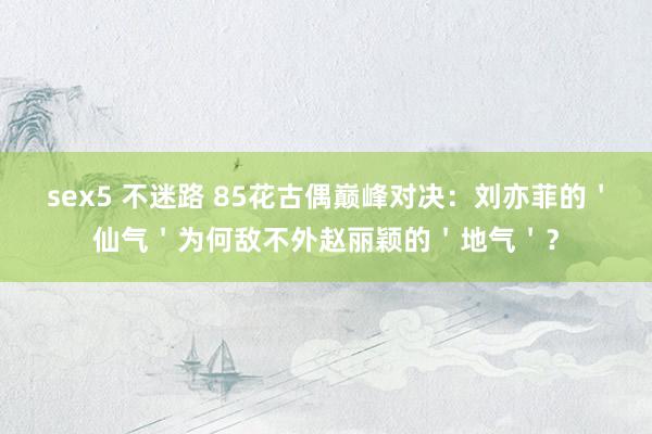 sex5 不迷路 85花古偶巅峰对决：刘亦菲的＇仙气＇为何敌不外赵丽颖的＇地气＇？