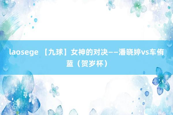 laosege 【九球】女神的对决——潘晓婷vs车侑蓝（贺岁杯）